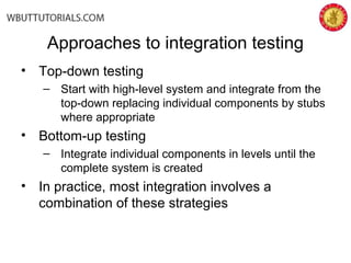 Approaches to integration testing
• Top-down testing
– Start with high-level system and integrate from the
top-down replacing individual components by stubs
where appropriate
• Bottom-up testing
– Integrate individual components in levels until the
complete system is created
• In practice, most integration involves a
combination of these strategies
 