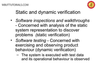 • Software inspections and walkthroughs
- Concerned with analysis of the static
system representation to discover
problems (static verification)
• Software testing - Concerned with
exercising and observing product
behaviour (dynamic verification)
– The system is executed with test data
and its operational behaviour is observed
Static and dynamic verification
 