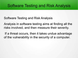 Software Testing and Risk Analysis
Software Testing and Risk Analysis
Analysis in software testing aims at finding all the
risks involved, and then measure their severity.
If a threat occurs, then it takes undue advantage
of the vulnerability in the security of a computer.
 