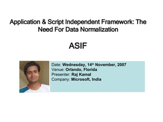 Application & Script Independent Framework: The Need For Data Normalization ASIF Date:  Wednesday, 14 th  November, 2007 Venue:  Orlando, Florida Presenter:  Raj Kamal Company:  Microsoft, India 