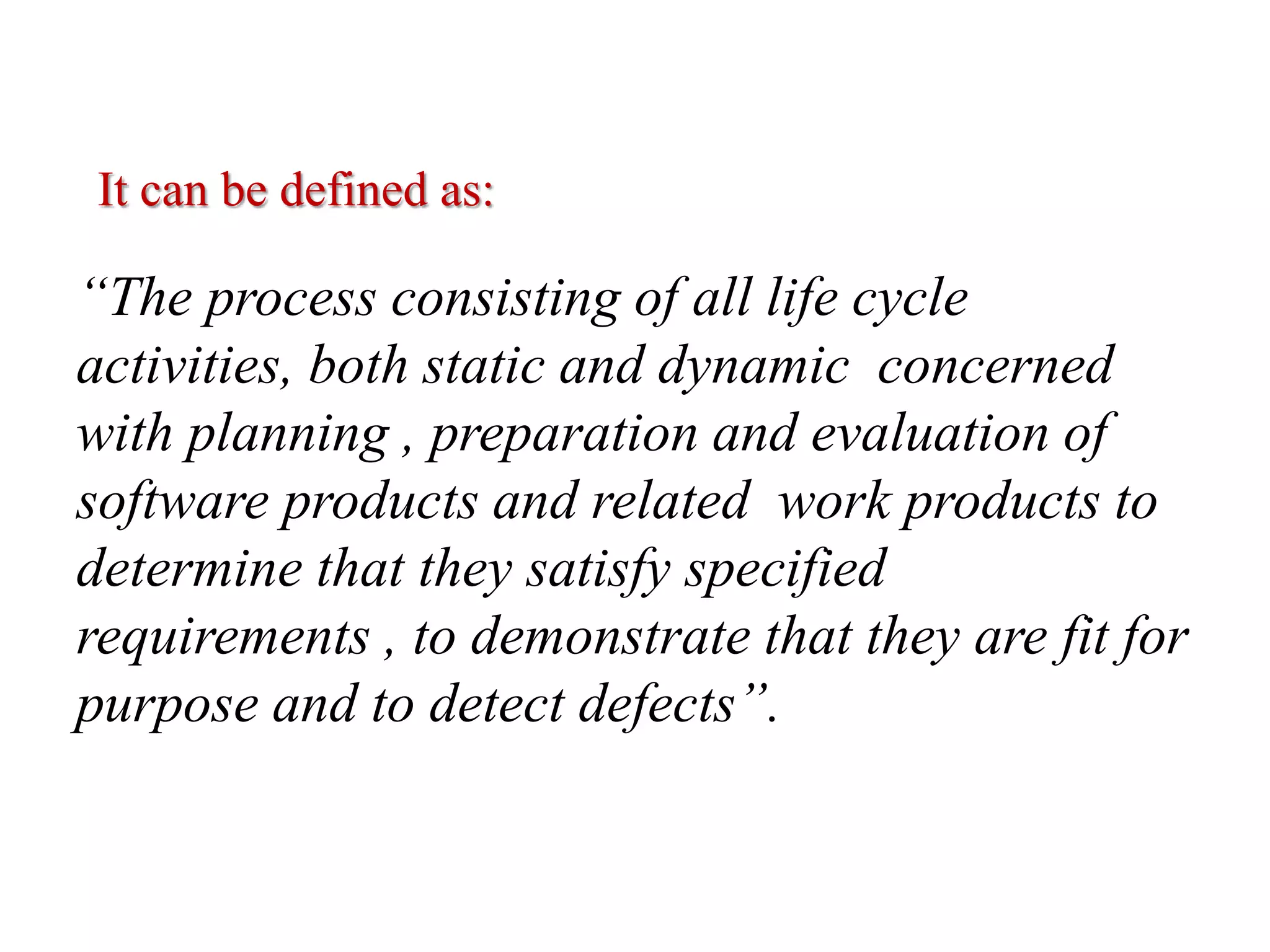 “The process consisting of all life cycle
activities, both static and dynamic concerned
with planning , preparation and evaluation of
software products and related work products to
determine that they satisfy specified
requirements , to demonstrate that they are fit for
purpose and to detect defects”.
It can be defined as:
 