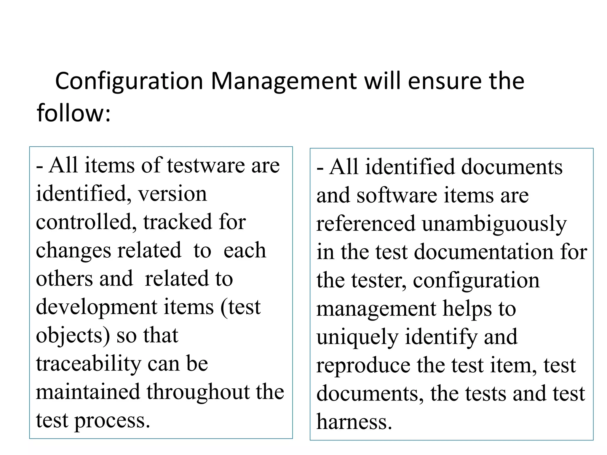Configuration Management will ensure the
follow:
- All items of testware are
identified, version
controlled, tracked for
changes related to each
others and related to
development items (test
objects) so that
traceability can be
maintained throughout the
test process.
- All identified documents
and software items are
referenced unambiguously
in the test documentation for
the tester, configuration
management helps to
uniquely identify and
reproduce the test item, test
documents, the tests and test
harness.
 