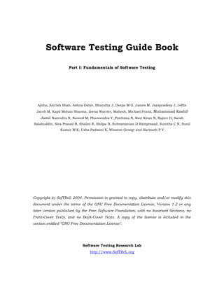 Software Testing Guide Book

                    Part I: Fundamentals of Software Testing




  Ajitha, Amrish Shah, Ashna Datye, Bharathy J, Deepa M G, James M, Jayapradeep J, Jeffin
 Jacob M, Kapil Mohan Sharma, Leena Warrier, Mahesh, Michael Frank, Muhammad Kashif
    Jamil Narendra N, Naveed M, Phaneendra Y, Prathima N, Ravi Kiran N, Rajeev D, Sarah
Salahuddin, Siva Prasad B, Shalini R, Shilpa D, Subramanian D Ramprasad, Sunitha C N, Sunil
               Kumar M K, Usha Padmini K, Winston George and Harinath P V




Copyright (c) SofTReL 2004. Permission is granted to copy, distribute and/or modify this
document under the terms of the GNU Free Documentation License, Version 1.2 or any
later version published by the Free Software Foundation; with no Invariant Sections, no
Front-Cover Texts, and no Back-Cover Texts. A copy of the license is included in the
section entitled quot;GNU Free Documentation Licensequot;.




                            Software Testing Research Lab
                                http://www.SofTReL.org
 