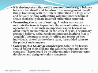  It is also important that we are seen to strike the right balance
between 'hands-off' and 'hands-on' test management. Small
things like sitting with the testers rather than in a large office
and actually helping with testing will motivate the team. It
shows them that you are involved rather than removed.
 Promoting the value of testing. Another way we can
motivate the team is to promote the value of testing at every
opportunity. This is such an important aspect because so
often testers are not valued for the work they do. The primary
reason, I believe, is that we do not produce anything that is
'tangible'. We must constantly reflect and report on how
individuals, as well as the whole team, have added value to
the project and company.
 Career path & Salary acknowledged. Salaries for testers
should reflect their skill and the value that they add to the
company. There should be no differentiation between tester,
developer and designer's salary structures.
http://apedusoft.com/ 10AP Edusoft Software Solutions
 