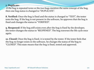 7. Duplicate:
If the bug is repeated twice or the two bugs mention the same concept of the bug,
then one bug status is changed to “DUPLICATE”.
8. Verified: Once the bug is fixed and the status is changed to “TEST”, the tester
tests the bug. If the bug is not present in the software, he approves that the bug is
fixed and changes the status to “VERIFIED”.
9. Reopened: If the bug still exists even after the bug is fixed by the developer,
the tester changes the status to “REOPENED”. The bug traverses the life cycle once
again.
10. Closed: Once the bug is fixed, it is tested by the tester. If the tester feels that
the bug no longer exists in the software, he changes the status of the bug to
“CLOSED”. This state means that the bug is fixed, tested and approved.
http://apedusoft.com/ 100AP Edusoft Software Solutions
 