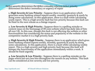 Defect severity determines the defect criticality whereas defect priority
determines the defect immediacy or urgency of repair
1. High Severity & Low Priority : Suppose there is an application which
generates some banking related reports weekly, monthly, quarterly & yearly by
doing some calculations. In this application, there is a fault while calculating
yearly report. This is a high severity fault but low priority because this fault can
be fixed in the next release as a change request.
2. Low Severity & High Priority : Suppose there is a spelling mistake or
content issue on the homepage of BT.com website which has daily laks of hits
all over UK. In this case, though this fault is not affecting the website or other
functionalities but considering the status and popularity of the website in the
competitive market it is a high priority fault.
3. High Severity & High Priority : Suppose there is an application which gives
some banking related reports weekly, monthly, quarterly & yearly by doing
some calculations. In this application, there is a fault while calculating weekly
report. This is a high severity and high priority fault because this fault will
hamper the functionality of the application immediately within a week. It
should be fixed urgently.
4. Low Severity & Low Priority : Suppose there is a spelling mistake on the
pages which has very less hits throughout the month on any website. This fault
can be considered as low severity and low priority.
http://apedusoft.com/ 101AP Edusoft Software Solutions
 