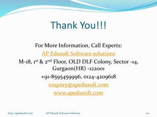 Thank You!!!
For More Information, Call Experts:
AP Edusoft Software solutions
M-18, 1st & 2nd Floor, OLD DLF Colony, Sector -14,
Gurgaon(HR) -122001
+91-8595459996, 0124-4209618
enquiry@apedusoft.com
www.apedusoft.com
http://apedusoft.com/ AP Edusoft Software Solutions 102
 
