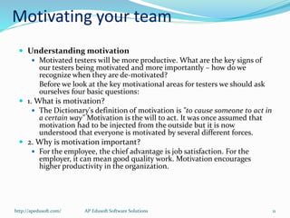 Motivating your team
 Understanding motivation
 Motivated testers will be more productive. What are the key signs of
our testers being motivated and more importantly – how do we
recognize when they are de-motivated?
Before we look at the key motivational areas for testers we should ask
ourselves four basic questions:
 1. What is motivation?
 The Dictionary's definition of motivation is "to cause someone to act in
a certain way" Motivation is the will to act. It was once assumed that
motivation had to be injected from the outside but it is now
understood that everyone is motivated by several different forces.
 2. Why is motivation important?
 For the employee, the chief advantage is job satisfaction. For the
employer, it can mean good quality work. Motivation encourages
higher productivity in the organization.
http://apedusoft.com/ 11AP Edusoft Software Solutions
 
