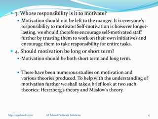 3. Whose responsibility is it to motivate?
 Motivation should not be left to the manger. It is everyone's
responsibility to motivate! Self-motivation is however longer-
lasting, we should therefore encourage self-motivated staff
further by trusting them to work on their own initiatives and
encourage them to take responsibility for entire tasks.
 4. Should motivation be long or short term?
 Motivation should be both short term and long term.
 There have been numerous studies on motivation and
various theories produced. To help with the understanding of
motivation further we shall take a brief look at two such
theories: Hertzberg's theory and Maslow's theory.
http://apedusoft.com/ 13AP Edusoft Software Solutions
 
