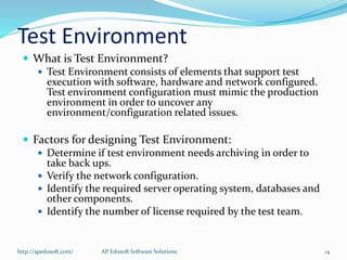 Test Environment
 What is Test Environment?
 Test Environment consists of elements that support test
execution with software, hardware and network configured.
Test environment configuration must mimic the production
environment in order to uncover any
environment/configuration related issues.
 Factors for designing Test Environment:
 Determine if test environment needs archiving in order to
take back ups.
 Verify the network configuration.
 Identify the required server operating system, databases and
other components.
 Identify the number of license required by the test team.
http://apedusoft.com/ 14AP Edusoft Software Solutions
 