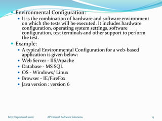  Environmental Configuration:
 It is the combination of hardware and software environment
on which the tests will be executed. It includes hardware
configuration, operating system settings, software
configuration, test terminals and other support to perform
the test.
 Example:
 A typical Environmental Configuration for a web-based
application is given below:
 Web Server - IIS/Apache
 Database - MS SQL
 OS - Windows/ Linux
 Browser - IE/FireFox
 Java version : version 6
http://apedusoft.com/ 15AP Edusoft Software Solutions
 