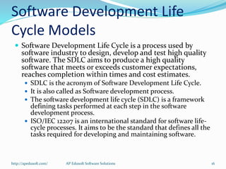 Software Development Life
Cycle Models
 Software Development Life Cycle is a process used by
software industry to design, develop and test high quality
software. The SDLC aims to produce a high quality
software that meets or exceeds customer expectations,
reaches completion within times and cost estimates.
 SDLC is the acronym of Software Development Life Cycle.
 It is also called as Software development process.
 The software development life cycle (SDLC) is a framework
defining tasks performed at each step in the software
development process.
 ISO/IEC 12207 is an international standard for software life-
cycle processes. It aims to be the standard that defines all the
tasks required for developing and maintaining software.
http://apedusoft.com/ 16AP Edusoft Software Solutions
 