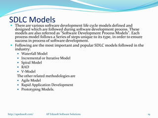 SDLC Models There are various software development life cycle models defined and
designed which are followed during software development process. These
models are also referred as "Software Development Process Models". Each
process model follows a Series of steps unique to its type, in order to ensure
success in process of software development.
 Following are the most important and popular SDLC models followed in the
industry:
 Waterfall Model
 Incremental or Iterative Model
 Spiral Model
 RAD
 V-Model
The other related methodologies are
 Agile Model
 Rapid Application Development
 Prototyping Models.
http://apedusoft.com/ 19AP Edusoft Software Solutions
 