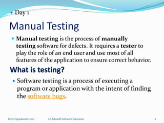 Manual Testing
 Manual testing is the process of manually
testing software for defects. It requires a tester to
play the role of an end user and use most of all
features of the application to ensure correct behavior.
 Day 1
What is testing?
 Software testing is a process of executing a
program or application with the intent of finding
the software bugs.
http://apedusoft.com/ 2AP Edusoft Software Solutions
 