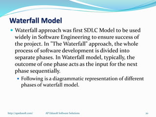  Waterfall approach was first SDLC Model to be used
widely in Software Engineering to ensure success of
the project. In "The Waterfall" approach, the whole
process of software development is divided into
separate phases. In Waterfall model, typically, the
outcome of one phase acts as the input for the next
phase sequentially.
 Following is a diagrammatic representation of different
phases of waterfall model.
Waterfall Model
http://apedusoft.com/ 20AP Edusoft Software Solutions
 
