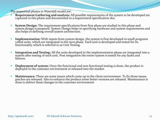The sequential phases in Waterfall model are:
 Requirement Gathering and analysis: All possible requirements of the system to be developed are
captured in this phase and documented in a requirement specification doc.
 System Design: The requirement specifications from first phase are studied in this phase and
system design is prepared. System Design helps in specifying hardware and system requirements and
also helps in defining overall system architecture.
 Implementation: With inputs from system design, the system is first developed in small programs
called units, which are integrated in the next phase. Each unit is developed and tested for its
functionality which is referred to as Unit Testing.
 Integration and Testing: All the units developed in the implementation phase are integrated into a
system after testing of each unit. Post integration the entire system is tested for any faults and
failures.
 Deployment of system: Once the functional and non functional testing is done, the product is
deployed in the customer environment or released into the market.
 Maintenance: There are some issues which come up in the client environment. To fix those issues
patches are released. Also to enhance the product some better versions are released. Maintenance is
done to deliver these changes in the customer environment
http://apedusoft.com/ 22AP Edusoft Software Solutions
 