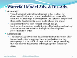 Waterfall Model Adv. & Dis-Adv.
 Advantage
 The advantage of waterfall development is that it allows for
departmentalization and control. A schedule can be set with
deadlines for each stage of development and a product can proceed
through the development process model phases one by one.
 Development moves from concept, through design,
implementation, testing, installation, troubleshooting, and ends up
at operation and maintenance. Each phase of development
proceeds in strict order.
 Disadvantage
 The disadvantage of waterfall development is that it does not allow
for much reflection or revision. Once an application is in the
testing stage, it is very difficult to go back and change something
that was not well-documented or thought upon in the concept
stage.
http://apedusoft.com/ 23AP Edusoft Software Solutions
 
