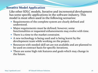 Iterative Model Application
Like other SDLC models, Iterative and incremental development
has some specific applications in the software industry. This
model is most often used in the following scenarios:
 Requirements of the complete system are clearly defined and
understood.
 Major requirements must be defined; however, some
functionalities or requested enhancements may evolve with time.
 There is a time to the market constraint.
 A new technology is being used and is being learnt by the
development team while working on the project.
 Resources with needed skill set are not available and are planned to
be used on contract basis for specific iterations.
 There are some high risk features and goals which may change in
the future.
http://apedusoft.com/ 26AP Edusoft Software Solutions
 