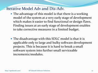 Iterative Model Adv and Dis-Adv.
 The advantage of this model is that there is a working
model of the system at a very early stage of development
which makes it easier to find functional or design flaws.
Finding issues at an early stage of development enables
to take corrective measures in a limited budget.
 The disadvantage with this SDLC model is that it is
applicable only to large and bulky software development
projects. This is because it is hard to break a small
software system into further small serviceable
increments/modules.
http://apedusoft.com/ 27AP Edusoft Software Solutions
 