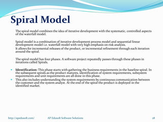 Spiral Model
The spiral model combines the idea of iterative development with the systematic, controlled aspects
of the waterfall model.
Spiral model is a combination of iterative development process model and sequential linear
development model i.e. waterfall model with very high emphasis on risk analysis.
It allows for incremental releases of the product, or incremental refinement through each iteration
around the spiral.
The spiral model has four phases. A software project repeatedly passes through these phases in
iterations called Spirals.
 Identification: This phase starts with gathering the business requirements in the baseline spiral. In
the subsequent spirals as the product matures, identification of system requirements, subsystem
requirements and unit requirements are all done in this phase.
 This also includes understanding the system requirements by continuous communication between
the customer and the system analyst. At the end of the spiral the product is deployed in the
identified market.
http://apedusoft.com/ 28AP Edusoft Software Solutions
 