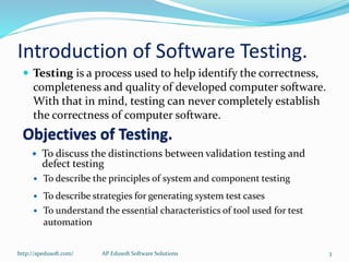 Introduction of Software Testing.
 Testing is a process used to help identify the correctness,
completeness and quality of developed computer software.
With that in mind, testing can never completely establish
the correctness of computer software.
Objectives of Testing.
 To discuss the distinctions between validation testing and
defect testing
 To describe the principles of system and component testing
 To describe strategies for generating system test cases
 To understand the essential characteristics of tool used for test
automation
http://apedusoft.com/ 3AP Edusoft Software Solutions
 