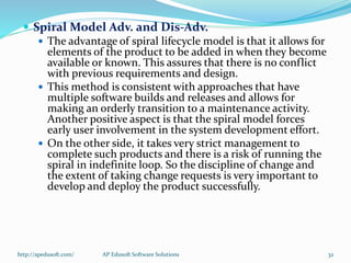  Spiral Model Adv. and Dis-Adv.
 The advantage of spiral lifecycle model is that it allows for
elements of the product to be added in when they become
available or known. This assures that there is no conflict
with previous requirements and design.
 This method is consistent with approaches that have
multiple software builds and releases and allows for
making an orderly transition to a maintenance activity.
Another positive aspect is that the spiral model forces
early user involvement in the system development effort.
 On the other side, it takes very strict management to
complete such products and there is a risk of running the
spiral in indefinite loop. So the discipline of change and
the extent of taking change requests is very important to
develop and deploy the product successfully.
http://apedusoft.com/ 32AP Edusoft Software Solutions
 
