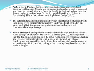  Architectural Design: Architectural specifications are understood and
designed in this phase. Usually more than one technical approach is proposed
and based on the technical and financial feasibility the final decision is taken.
System design is broken down further into modules taking up different
functionality. This is also referred to as High Level Design (HLD).
 The data transfer and communication between the internal modules and with
the outside world (other systems) is clearly understood and defined in this
stage. With this information, integration tests can be designed and
documented during this stage.
 Module Design:I n this phase the detailed internal design for all the system
modules is specified, referred to as Low Level Design (LLD). It is important
that the design is compatible with the other modules in the system architecture
and the other external systems. Unit tests are an essential part of any
development process and helps eliminate the maximum faults and errors at a
very early stage. Unit tests can be designed at this stage based on the internal
module designs.
http://apedusoft.com/ 36AP Edusoft Software Solutions
 