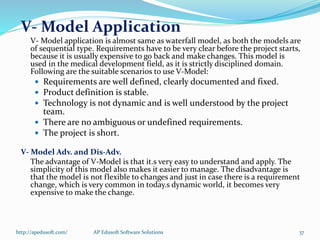 V- Model Application
V- Model application is almost same as waterfall model, as both the models are
of sequential type. Requirements have to be very clear before the project starts,
because it is usually expensive to go back and make changes. This model is
used in the medical development field, as it is strictly disciplined domain.
Following are the suitable scenarios to use V-Model:
 Requirements are well defined, clearly documented and fixed.
 Product definition is stable.
 Technology is not dynamic and is well understood by the project
team.
 There are no ambiguous or undefined requirements.
 The project is short.
V- Model Adv. and Dis-Adv.
The advantage of V-Model is that it.s very easy to understand and apply. The
simplicity of this model also makes it easier to manage. The disadvantage is
that the model is not flexible to changes and just in case there is a requirement
change, which is very common in today.s dynamic world, it becomes very
expensive to make the change.
http://apedusoft.com/ 37AP Edusoft Software Solutions
 