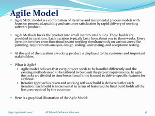 Agile Model
 Agile SDLC model is a combination of iterative and incremental process models with
focus on process adaptability and customer satisfaction by rapid delivery of working
software product.
 Agile Methods break the product into small incremental builds. These builds are
provided in iterations. Each iteration typically lasts from about one to three weeks. Every
iteration involves cross functional teams working simultaneously on various areas like
planning, requirements analysis, design, coding, unit testing, and acceptance testing.
 At the end of the iteration a working product is displayed to the customer and important
stakeholders.
 What is Agile?
 Agile model believes that every project needs to be handled differently and the
existing methods need to be tailored to best suit the project requirements. In agile
the tasks are divided to time boxes (small time frames) to deliver specific features for
a release.
 Iterative approach is taken and working software build is delivered after each
iteration. Each build is incremental in terms of features; the final build holds all the
features required by the customer.
 Here is a graphical illustration of the Agile Model:
http://apedusoft.com/ 38AP Edusoft Software Solutions
 