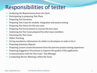Responsibilities of tester
 Analyzing the Requirements from the client
 Participating in preparing Test Plans
 Preparing Test Scenarios
 Preparing Test Cases for module, integration and system testing
 Preparing Test Data’s for the test cases
 Preparing Test Environment to execute the test cases
 Analyzing the Test Cases prepared by other team members
 Executing the Test Cases
 Defect Tracking
 Giving mandatory information of a defect to developers in order to fix it
 Preparing Summary Reports
 Preparing Lesson Learnt documents from the previous project testing experience
 Preparing Suggestion Documents to improve the quality of the application
 Communication with the Test Lead / Test Manager
 Conducting Review Meetings within the Team
http://apedusoft.com/ 4AP Edusoft Software Solutions
 
