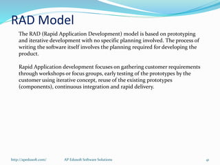 The RAD (Rapid Application Development) model is based on prototyping
and iterative development with no specific planning involved. The process of
writing the software itself involves the planning required for developing the
product.
Rapid Application development focuses on gathering customer requirements
through workshops or focus groups, early testing of the prototypes by the
customer using iterative concept, reuse of the existing prototypes
(components), continuous integration and rapid delivery.
RAD Model
http://apedusoft.com/ 41AP Edusoft Software Solutions
 