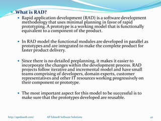  What is RAD?
 Rapid application development (RAD) is a software development
methodology that uses minimal planning in favor of rapid
prototyping. A prototype is a working model that is functionally
equivalent to a component of the product.
 In RAD model the functional modules are developed in parallel as
prototypes and are integrated to make the complete product for
faster product delivery.
 Since there is no detailed preplanning, it makes it easier to
incorporate the changes within the development process. RAD
projects follow iterative and incremental model and have small
teams comprising of developers, domain experts, customer
representatives and other IT resources working progressively on
their component or prototype.
 The most important aspect for this model to be successful is to
make sure that the prototypes developed are reusable.
http://apedusoft.com/ 42AP Edusoft Software Solutions
 