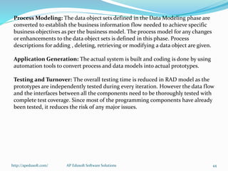 Process Modeling: The data object sets defined in the Data Modeling phase are
converted to establish the business information flow needed to achieve specific
business objectives as per the business model. The process model for any changes
or enhancements to the data object sets is defined in this phase. Process
descriptions for adding , deleting, retrieving or modifying a data object are given.
Application Generation: The actual system is built and coding is done by using
automation tools to convert process and data models into actual prototypes.
Testing and Turnover: The overall testing time is reduced in RAD model as the
prototypes are independently tested during every iteration. However the data flow
and the interfaces between all the components need to be thoroughly tested with
complete test coverage. Since most of the programming components have already
been tested, it reduces the risk of any major issues.
http://apedusoft.com/ 44AP Edusoft Software Solutions
 
