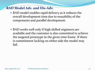 RAD Model Adv. and Dis-Adv.
 RAD model enables rapid delivery as it reduces the
overall development time due to reusability of the
components and parallel development.
 RAD works well only if high skilled engineers are
available and the customer is also committed to achieve
the targeted prototype in the given time frame. If there
is commitment lacking on either side the model may
fail.
http://apedusoft.com/ 46AP Edusoft Software Solutions
 