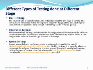  Unit Testing:
The smallest unit of the software i.e. the code is tested at the first stage of testing. The
test is always performed by the developers to check the design of the unit. It also gives
them to find any problems early enough so that they can be rectified quickly.
 Integration Testing:
This done to check for any kind of defect in the integration and interfaces of the software
components within the software development itself. If there is any kind of defect in the
design of the software, it should get exposed at this stage.
 System Testing:
System testing helps in confirming that the software developed is has met all
the business requirements documentation specified by the user. It is basically when the
entirety of the software development is tested as a whole and will usually have not only
the involvement of the test team, but also a major role for a business analyst in re-
checking the project management requirements specified.
Different Types of Testing done at Different
Stage
http://apedusoft.com/ 47AP Edusoft Software Solutions
 