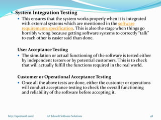  System Integration Testing
 This ensures that the system works properly when it is integrated
with external systems which are mentioned in the software
requirements specification. This is also the stage when things go
horribly wrong because getting software systems to correctly “talk”
to each other is easier said than done.
User Acceptance Testing
 The simulation or actual functioning of the software is tested either
by independent testers or by potential customers. This is to check
that will actually fulfill the functions required in the real world.
Customer or Operational Acceptance Testing
 Once all the above tests are done, either the customer or operations
will conduct acceptance testing to check the overall functioning
and reliability of the software before accepting it.
http://apedusoft.com/ 48AP Edusoft Software Solutions
 