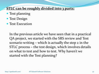 STLC can be roughly divided into 3 parts:
 Test planning
 Test Design
 Test Execution
In the previous article we have seen that in a practical
QA project, we started with the SRS review and Test
scenario writing – which is actually the step 2 in the
STLC process – the test design, which involves details
on what to test and how to test. Why haven’t we
started with the Test planning?
http://apedusoft.com/ 50AP Edusoft Software Solutions
 