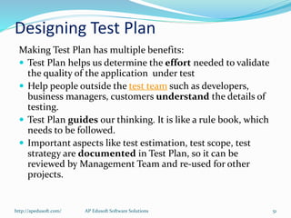 Designing Test Plan
Making Test Plan has multiple benefits:
 Test Plan helps us determine the effort needed to validate
the quality of the application under test
 Help people outside the test team such as developers,
business managers, customers understand the details of
testing.
 Test Plan guides our thinking. It is like a rule book, which
needs to be followed.
 Important aspects like test estimation, test scope, test
strategy are documented in Test Plan, so it can be
reviewed by Management Team and re-used for other
projects.
http://apedusoft.com/ 51AP Edusoft Software Solutions
 