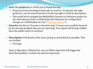  Select the project(s) in which you've found the bug:
 Projects are how developers find tasks to work on. To identify the right
project(s), use the search function (in the top right) to find its description.
 This could be for example the MediaWiki-General-or-Unknown project for
the wiki software itself, or Wikimedia-Site-Requests for configuration
changes on a Wikimedia site (see "Selecting projects").
 Security: Set this to "Security or Sensitive bug" if many users could be harmed
by the security problem that you are reporting. Your report will be kept hidden
from the public until it is resolved.
 Description: Full details of the issue, giving as much detail as possible. This
can include:
 For bugs:
Steps to Reproduce: Minimized, easy-to-follow steps that will trigger the
described problem. Include any special setup steps.
http://apedusoft.com/ 57AP Edusoft Software Solutions
 