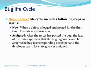 Bug life Cycle
 Bug or defect life cycle includes following steps or
status:
 New: When a defect is logged and posted for the first
time. It’s state is given as new.
 Assigned: After the tester has posted the bug, the lead
of the tester approves that the bug is genuine and he
assigns the bug to corresponding developer and the
developer team. It’s state given as assigned.
http://apedusoft.com/ 58AP Edusoft Software Solutions
 