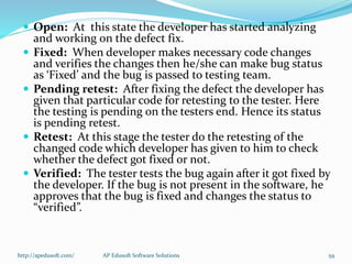  Open: At this state the developer has started analyzing
and working on the defect fix.
 Fixed: When developer makes necessary code changes
and verifies the changes then he/she can make bug status
as ‘Fixed’ and the bug is passed to testing team.
 Pending retest: After fixing the defect the developer has
given that particular code for retesting to the tester. Here
the testing is pending on the testers end. Hence its status
is pending retest.
 Retest: At this stage the tester do the retesting of the
changed code which developer has given to him to check
whether the defect got fixed or not.
 Verified: The tester tests the bug again after it got fixed by
the developer. If the bug is not present in the software, he
approves that the bug is fixed and changes the status to
“verified”.
http://apedusoft.com/ 59AP Edusoft Software Solutions
 