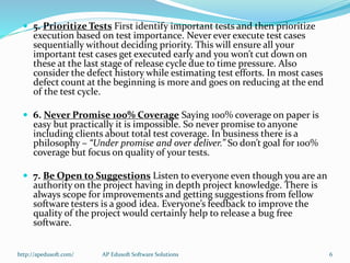  5. Prioritize Tests First identify important tests and then prioritize
execution based on test importance. Never ever execute test cases
sequentially without deciding priority. This will ensure all your
important test cases get executed early and you won’t cut down on
these at the last stage of release cycle due to time pressure. Also
consider the defect history while estimating test efforts. In most cases
defect count at the beginning is more and goes on reducing at the end
of the test cycle.
 6. Never Promise 100% Coverage Saying 100% coverage on paper is
easy but practically it is impossible. So never promise to anyone
including clients about total test coverage. In business there is a
philosophy – “Under promise and over deliver.” So don’t goal for 100%
coverage but focus on quality of your tests.
 7. Be Open to Suggestions Listen to everyone even though you are an
authority on the project having in depth project knowledge. There is
always scope for improvements and getting suggestions from fellow
software testers is a good idea. Everyone’s feedback to improve the
quality of the project would certainly help to release a bug free
software.
http://apedusoft.com/ 6AP Edusoft Software Solutions
 