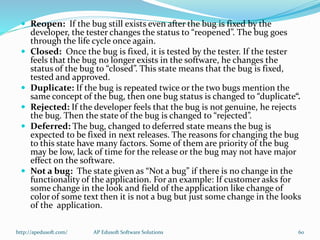  Reopen: If the bug still exists even after the bug is fixed by the
developer, the tester changes the status to “reopened”. The bug goes
through the life cycle once again.
 Closed: Once the bug is fixed, it is tested by the tester. If the tester
feels that the bug no longer exists in the software, he changes the
status of the bug to “closed”. This state means that the bug is fixed,
tested and approved.
 Duplicate: If the bug is repeated twice or the two bugs mention the
same concept of the bug, then one bug status is changed to “duplicate“.
 Rejected: If the developer feels that the bug is not genuine, he rejects
the bug. Then the state of the bug is changed to “rejected”.
 Deferred: The bug, changed to deferred state means the bug is
expected to be fixed in next releases. The reasons for changing the bug
to this state have many factors. Some of them are priority of the bug
may be low, lack of time for the release or the bug may not have major
effect on the software.
 Not a bug: The state given as “Not a bug” if there is no change in the
functionality of the application. For an example: If customer asks for
some change in the look and field of the application like change of
color of some text then it is not a bug but just some change in the looks
of the application.
http://apedusoft.com/ 60AP Edusoft Software Solutions
 