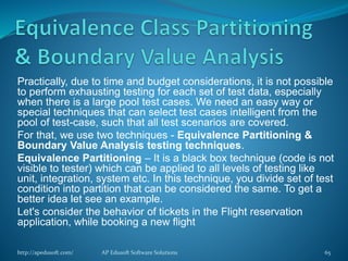 Practically, due to time and budget considerations, it is not possible
to perform exhausting testing for each set of test data, especially
when there is a large pool test cases. We need an easy way or
special techniques that can select test cases intelligent from the
pool of test-case, such that all test scenarios are covered.
For that, we use two techniques - Equivalence Partitioning &
Boundary Value Analysis testing techniques.
Equivalence Partitioning – It is a black box technique (code is not
visible to tester) which can be applied to all levels of testing like
unit, integration, system etc. In this technique, you divide set of test
condition into partition that can be considered the same. To get a
better idea let see an example.
Let's consider the behavior of tickets in the Flight reservation
application, while booking a new flight
http://apedusoft.com/ 65AP Edusoft Software Solutions
 