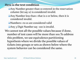 Here is the test condition
Any Number greater than 10 entered in the reservation
column (let say 11) is considered invalid.
Any Number less than 1 that is 0 or below, then it is
considered invalid.
Numbers 1 to 10 are considered valid
Any 3 Digit Number say -100 is invalid.
We cannot test all the possible values because if done,
number of test cases will be more than 100.To address
this problem, we use equivalence partitioning
hypothesis where we divide the possible values of
tickets into groups or sets as shown below where the
system behavior can be considered the same.
http://apedusoft.com/ 68AP Edusoft Software Solutions
 
