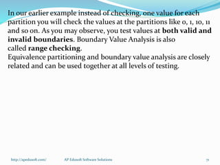 In our earlier example instead of checking, one value for each
partition you will check the values at the partitions like 0, 1, 10, 11
and so on. As you may observe, you test values at both valid and
invalid boundaries. Boundary Value Analysis is also
called range checking.
Equivalence partitioning and boundary value analysis are closely
related and can be used together at all levels of testing.
http://apedusoft.com/ 71AP Edusoft Software Solutions
 