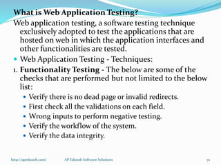 What is Web Application Testing?
Web application testing, a software testing technique
exclusively adopted to test the applications that are
hosted on web in which the application interfaces and
other functionalities are tested.
 Web Application Testing - Techniques:
1. Functionality Testing - The below are some of the
checks that are performed but not limited to the below
list:
 Verify there is no dead page or invalid redirects.
 First check all the validations on each field.
 Wrong inputs to perform negative testing.
 Verify the workflow of the system.
 Verify the data integrity.
http://apedusoft.com/ 72AP Edusoft Software Solutions
 
