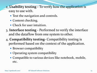2. Usability testing - To verify how the application is
easy to use with.
 Test the navigation and controls.
 Content checking.
 Check for user intuition.
3. Interface testing - Performed to verify the interface
and the dataflow from one system to other.
4. Compatibility testing- Compatibility testing is
performed based on the context of the application.
 Browser compatibility
 Operating system compatibility
 Compatible to various devices like notebook, mobile,
etc.
http://apedusoft.com/ 73AP Edusoft Software Solutions
 