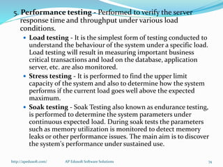 5. Performance testing - Performed to verify the server
response time and throughput under various load
conditions.
 Load testing - It is the simplest form of testing conducted to
understand the behaviour of the system under a specific load.
Load testing will result in measuring important business
critical transactions and load on the database, application
server, etc. are also monitored.
 Stress testing - It is performed to find the upper limit
capacity of the system and also to determine how the system
performs if the current load goes well above the expected
maximum.
 Soak testing - Soak Testing also known as endurance testing,
is performed to determine the system parameters under
continuous expected load. During soak tests the parameters
such as memory utilization is monitored to detect memory
leaks or other performance issues. The main aim is to discover
the system's performance under sustained use.
http://apedusoft.com/ 74AP Edusoft Software Solutions
 