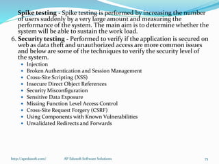 Spike testing - Spike testing is performed by increasing the number
of users suddenly by a very large amount and measuring the
performance of the system. The main aim is to determine whether the
system will be able to sustain the work load.
6. Security testing - Performed to verify if the application is secured on
web as data theft and unauthorized access are more common issues
and below are some of the techniques to verify the security level of
the system.
 Injection
 Broken Authentication and Session Management
 Cross-Site Scripting (XSS)
 Insecure Direct Object References
 Security Misconfiguration
 Sensitive Data Exposure
 Missing Function Level Access Control
 Cross-Site Request Forgery (CSRF)
 Using Components with Known Vulnerabilities
 Unvalidated Redirects and Forwards
http://apedusoft.com/ 75AP Edusoft Software Solutions
 